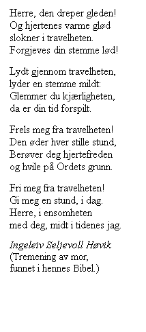 Tekstboks: Herre, den dreper gleden!
Og hjertenes varme gld
slokner i travelheten.
Forgjeves din stemme ld!
Lydt gjennom travelheten,
lyder en stemme mildt:
Glemmer du kjrligheten,
da er din tid forspilt.
Frels meg fra travelheten!
Den der hver stille stund,
Berver deg hjertefreden
og hvile p Ordets grunn.
Fri meg fra travelheten!
Gi meg en stund, i dag.
Herre, i ensomheten
med deg, midt i tidenes jag.
Ingeleiv Seljevoll Hvik
(Tremening av mor, 
funnet i hennes Bibel.)
 
